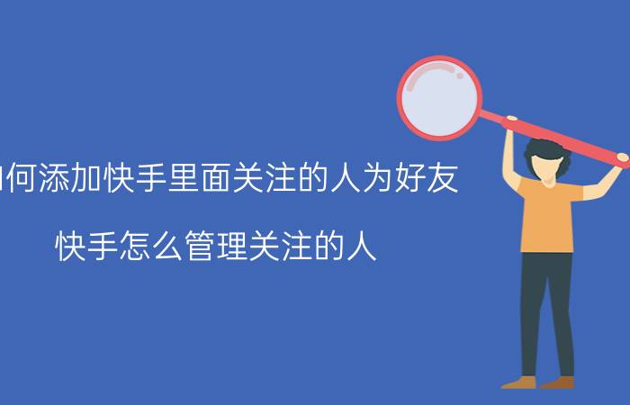 如何添加快手里面关注的人为好友 快手怎么管理关注的人？